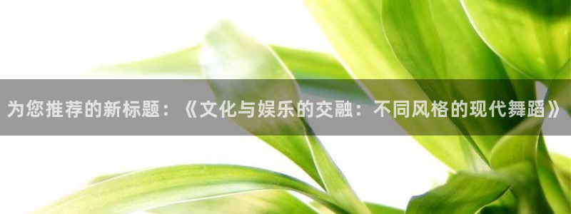 长运娱乐平台注册：为您推荐的新标题：《文化与娱乐的交融：不同风格的现代舞蹈》